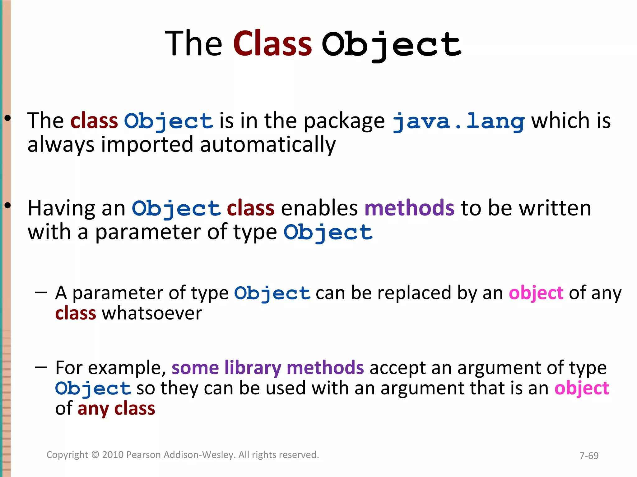 The Class Object • The class Object is in the package java.lang which is always imported automatically • Having an Object class enables methods to be written with a parameter of type Object – A parameter of type Object can be replaced by an object of any class whatsoever – For example, some library methods accept an argument of type Object so they can be used with an argument that is an object of any class 7-69Copyright © 2010 Pearson Addison-Wesley. All rights reserved. 