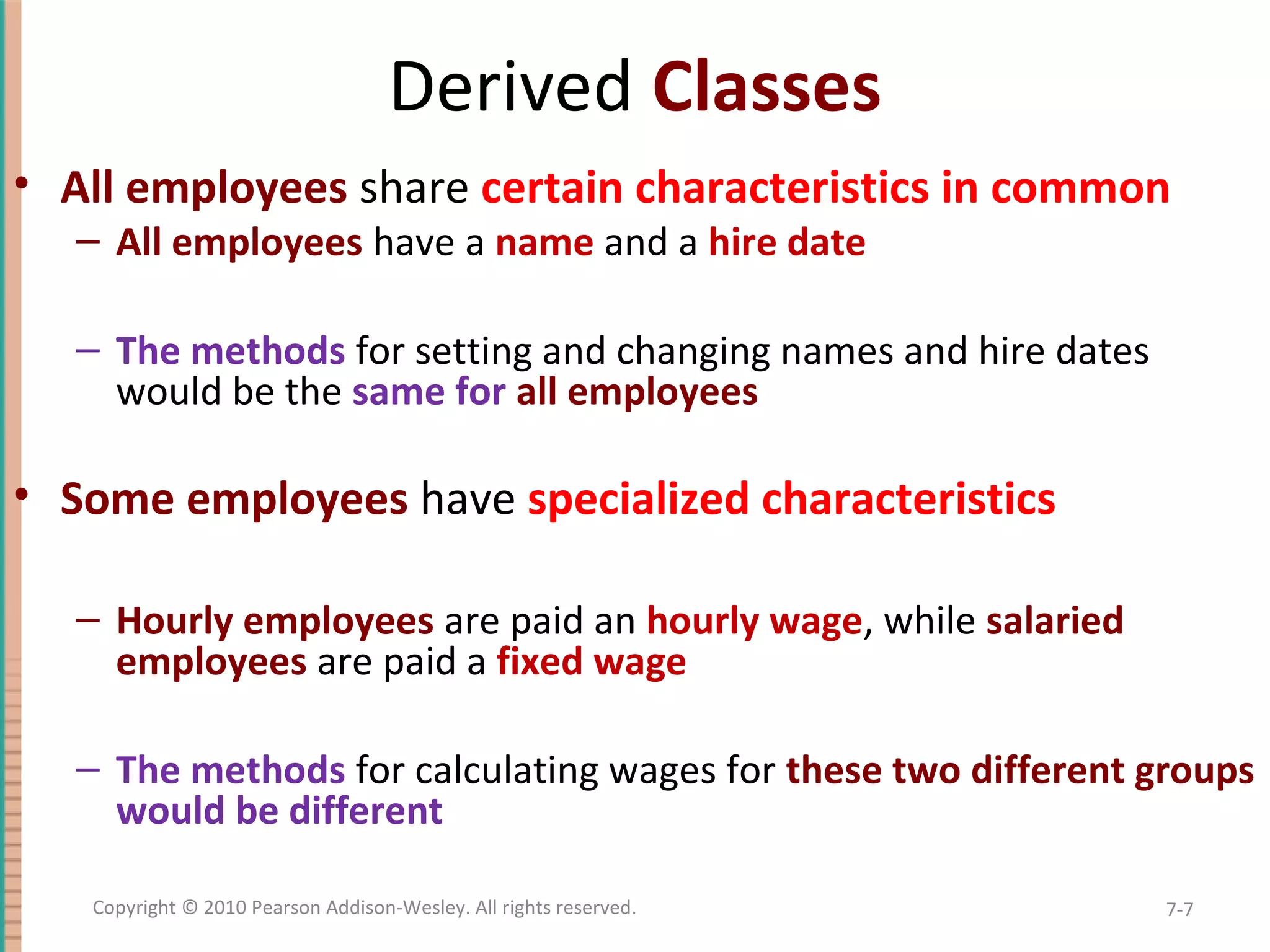 Derived Classes • All employees share certain characteristics in common – All employees have a name and a hire date – The methods for setting and changing names and hire dates would be the same for all employees • Some employees have specialized characteristics – Hourly employees are paid an hourly wage, while salaried employees are paid a fixed wage – The methods for calculating wages for these two different groups would be different 7-7Copyright © 2010 Pearson Addison-Wesley. All rights reserved. 