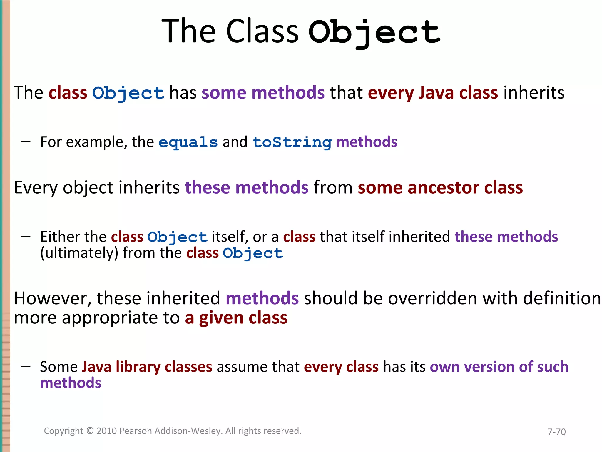 The Class Object The class Object has some methods that every Java class inherits – For example, the equals and toString methods Every object inherits these methods from some ancestor class – Either the class Object itself, or a class that itself inherited these methods (ultimately) from the class Object However, these inherited methods should be overridden with definitions more appropriate to a given class – Some Java library classes assume that every class has its own version of such methods 7-70Copyright © 2010 Pearson Addison-Wesley. All rights reserved. 