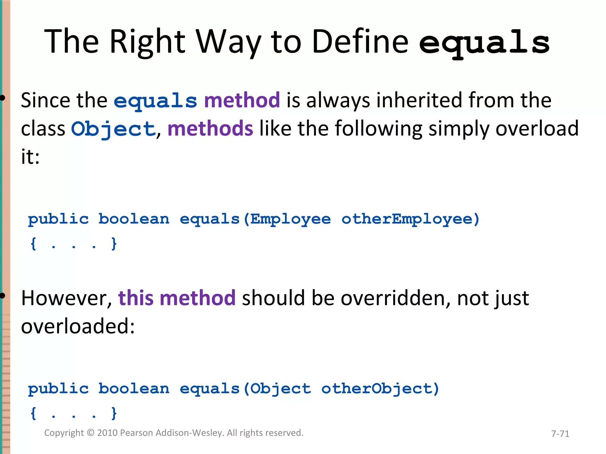 The Right Way to Define equals • Since the equals method is always inherited from the class Object, methods like the following simply overload it: public boolean equals(Employee otherEmployee) { . . . } • However, this method should be overridden, not just overloaded: public boolean equals(Object otherObject) { . . . } 7-71Copyright © 2010 Pearson Addison-Wesley. All rights reserved. 