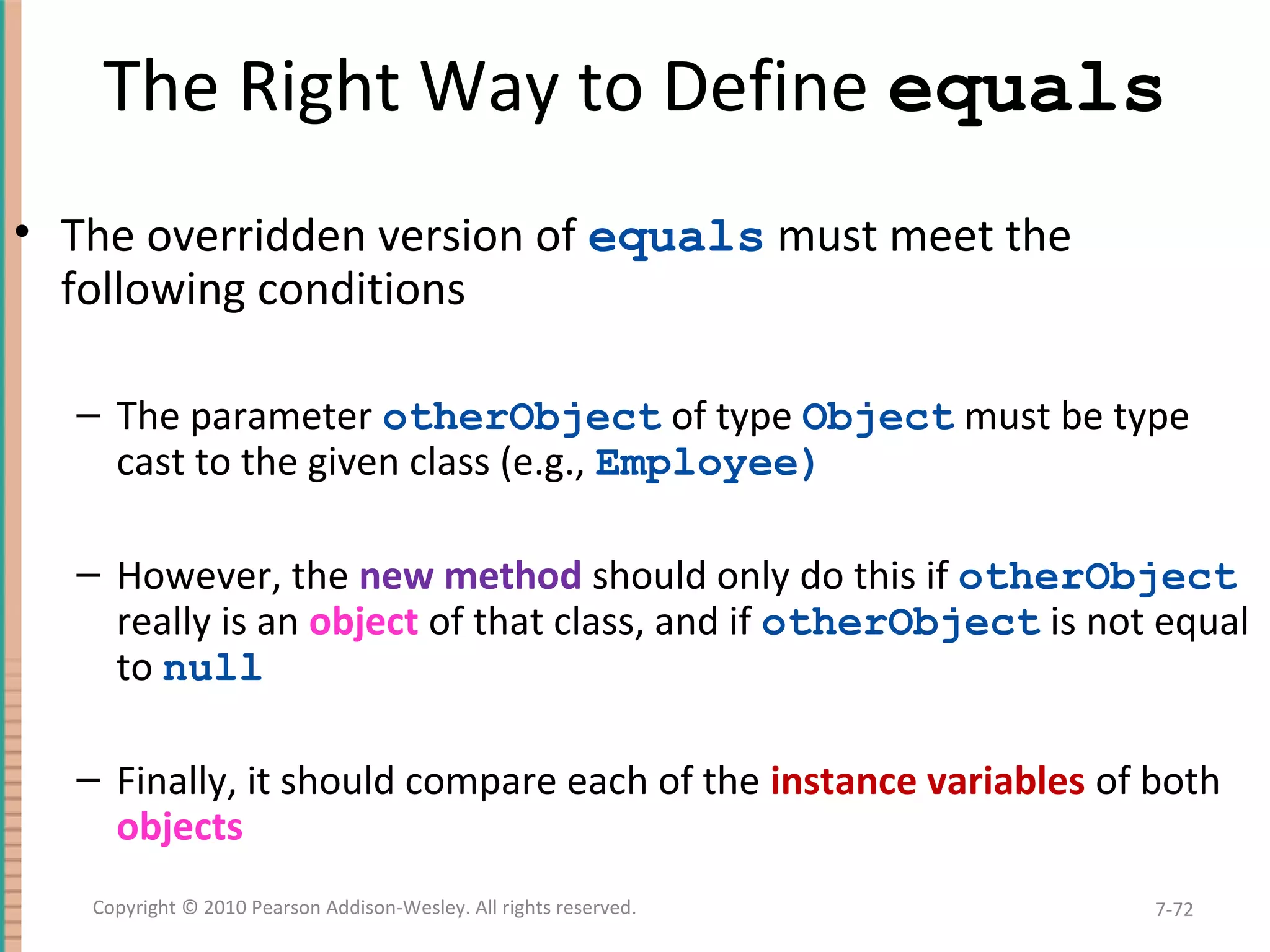 The Right Way to Define equals • The overridden version of equals must meet the following conditions – The parameter otherObject of type Object must be type cast to the given class (e.g., Employee) – However, the new method should only do this if otherObject really is an object of that class, and if otherObject is not equal to null – Finally, it should compare each of the instance variables of both objects 7-72Copyright © 2010 Pearson Addison-Wesley. All rights reserved. 