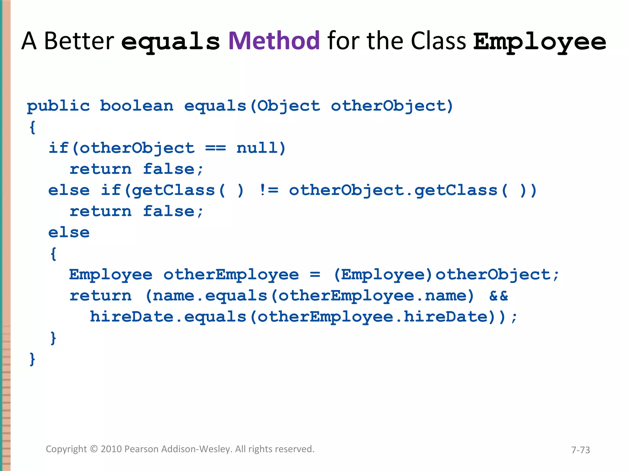 A Better equals Method for the Class Employee public boolean equals(Object otherObject) { if(otherObject == null) return false; else if(getClass( ) != otherObject.getClass( )) return false; else { Employee otherEmployee = (Employee)otherObject; return (name.equals(otherEmployee.name) && hireDate.equals(otherEmployee.hireDate)); } } 7-73Copyright © 2010 Pearson Addison-Wesley. All rights reserved. 
