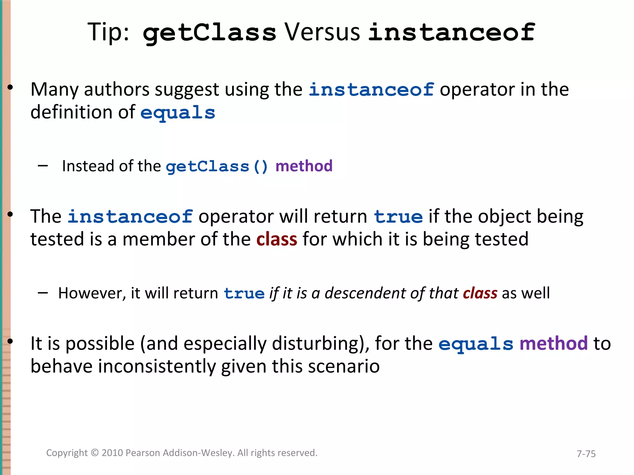 Tip: getClass Versus instanceof • Many authors suggest using the instanceof operator in the definition of equals – Instead of the getClass() method • The instanceof operator will return true if the object being tested is a member of the class for which it is being tested – However, it will return true if it is a descendent of that class as well • It is possible (and especially disturbing), for the equals method to behave inconsistently given this scenario 7-75Copyright © 2010 Pearson Addison-Wesley. All rights reserved. 