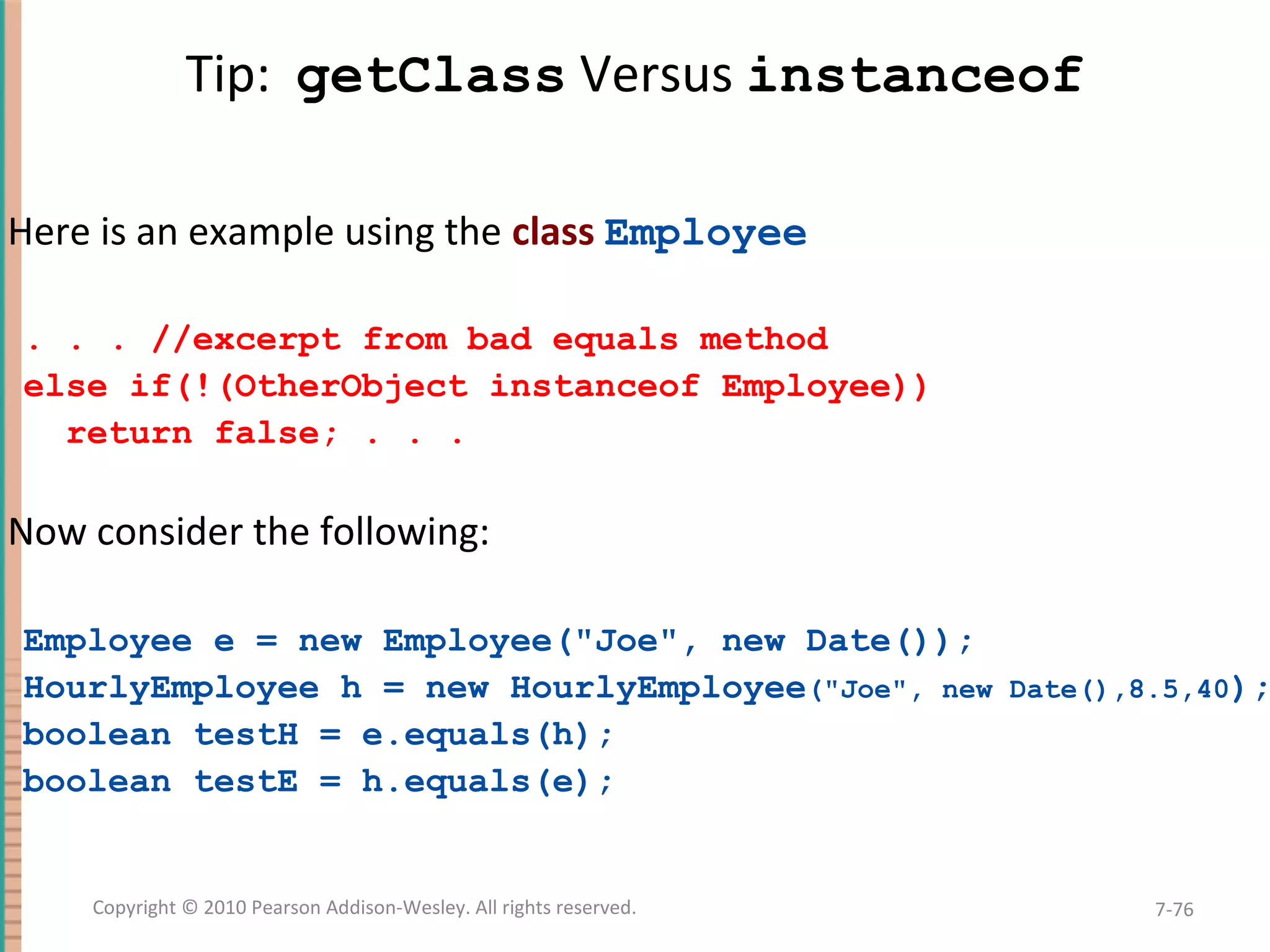 Tip: getClass Versus instanceof Here is an example using the class Employee . . . //excerpt from bad equals method else if(!(OtherObject instanceof Employee)) return false; . . . Now consider the following: Employee e = new Employee("Joe", new Date()); HourlyEmployee h = new HourlyEmployee("Joe", new Date(),8.5,40); boolean testH = e.equals(h); boolean testE = h.equals(e); 7-76Copyright © 2010 Pearson Addison-Wesley. All rights reserved. 