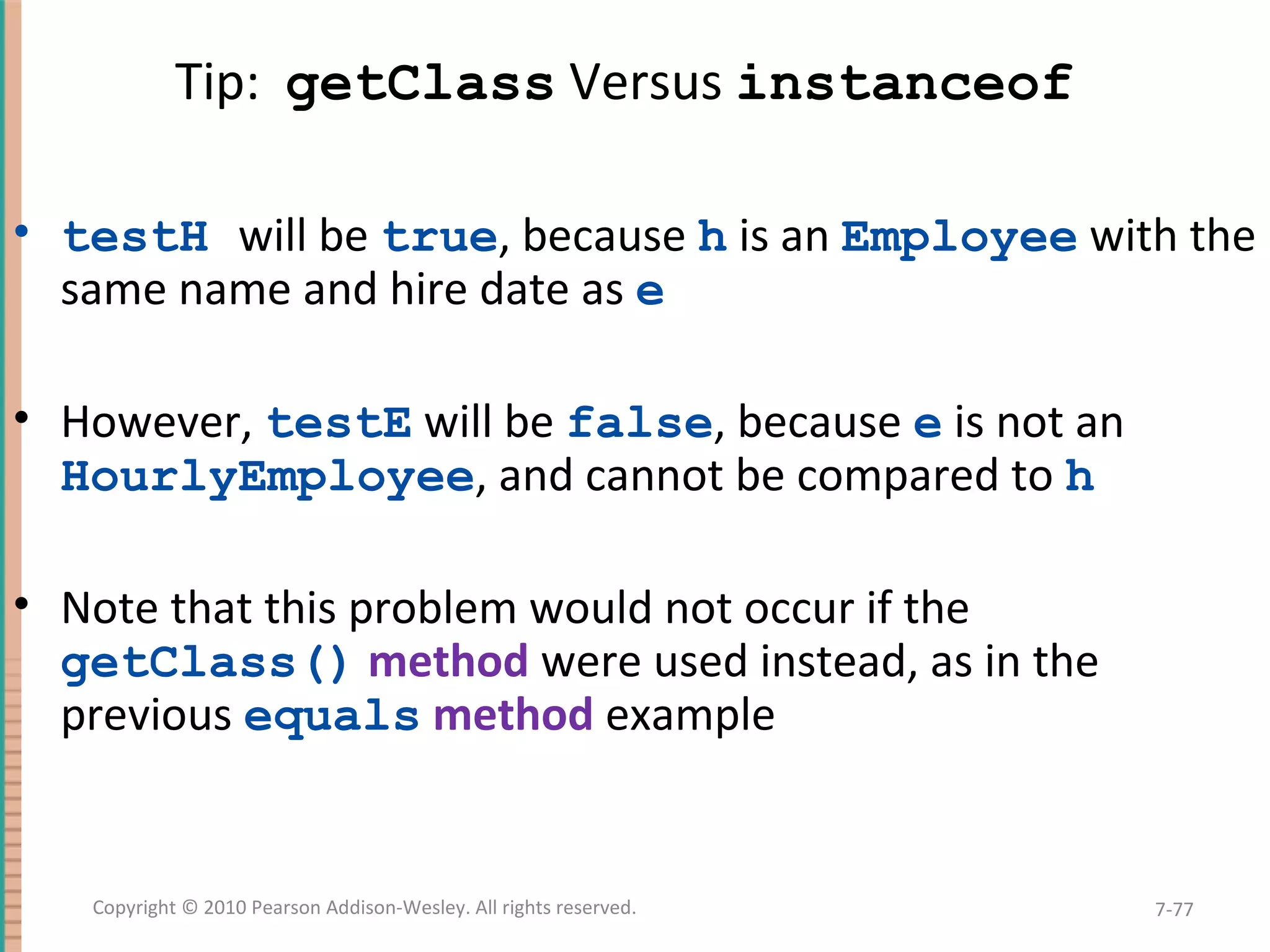 Tip: getClass Versus instanceof • testH will be true, because h is an Employee with the same name and hire date as e • However, testE will be false, because e is not an HourlyEmployee, and cannot be compared to h • Note that this problem would not occur if the getClass() method were used instead, as in the previous equals method example 7-77Copyright © 2010 Pearson Addison-Wesley. All rights reserved. 