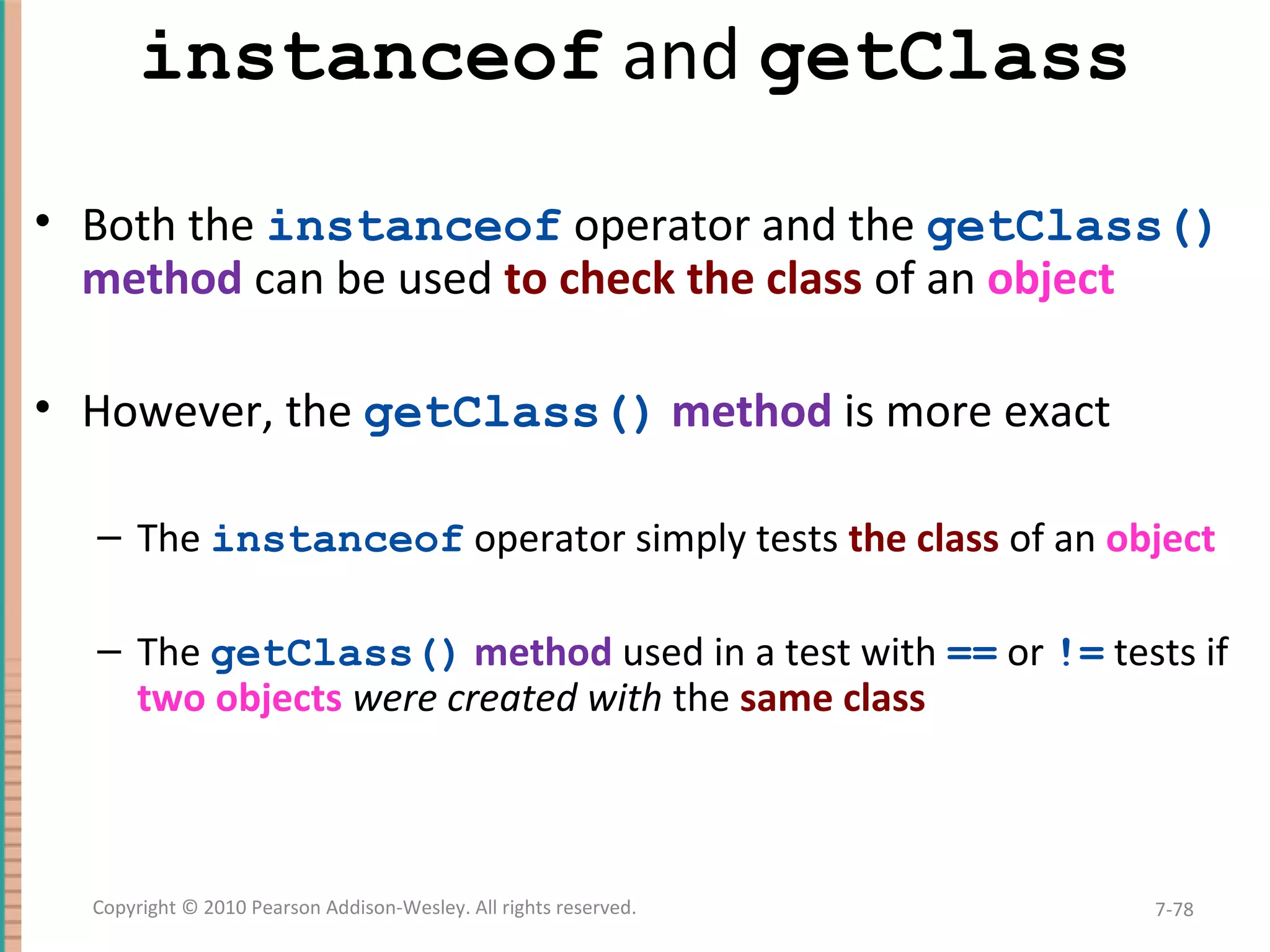 instanceof and getClass • Both the instanceof operator and the getClass() method can be used to check the class of an object • However, the getClass() method is more exact – The instanceof operator simply tests the class of an object – The getClass() method used in a test with == or != tests if two objects were created with the same class 7-78Copyright © 2010 Pearson Addison-Wesley. All rights reserved. 