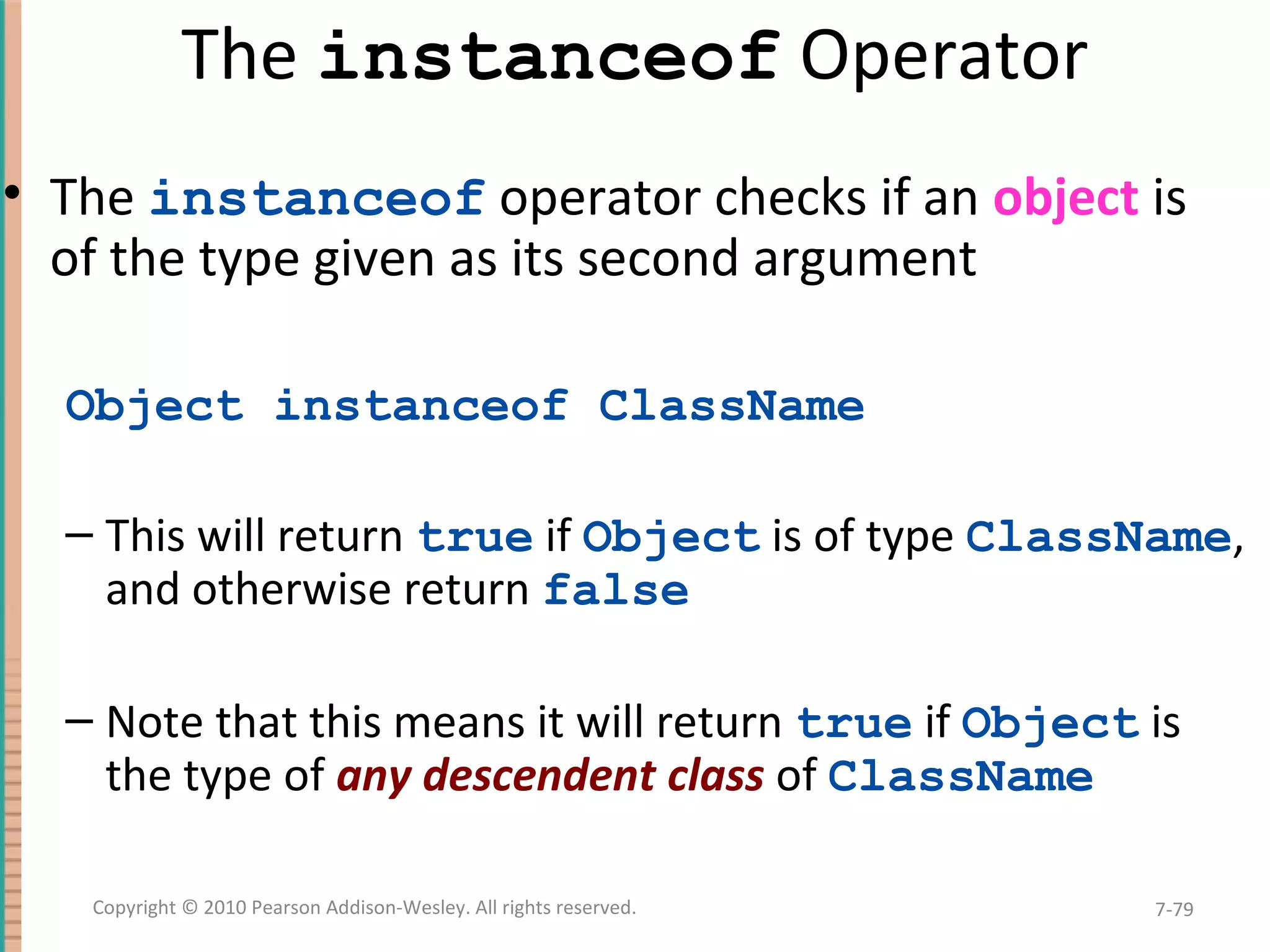 The instanceof Operator • The instanceof operator checks if an object is of the type given as its second argument Object instanceof ClassName – This will return true if Object is of type ClassName, and otherwise return false – Note that this means it will return true if Object is the type of any descendent class of ClassName 7-79Copyright © 2010 Pearson Addison-Wesley. All rights reserved. 
