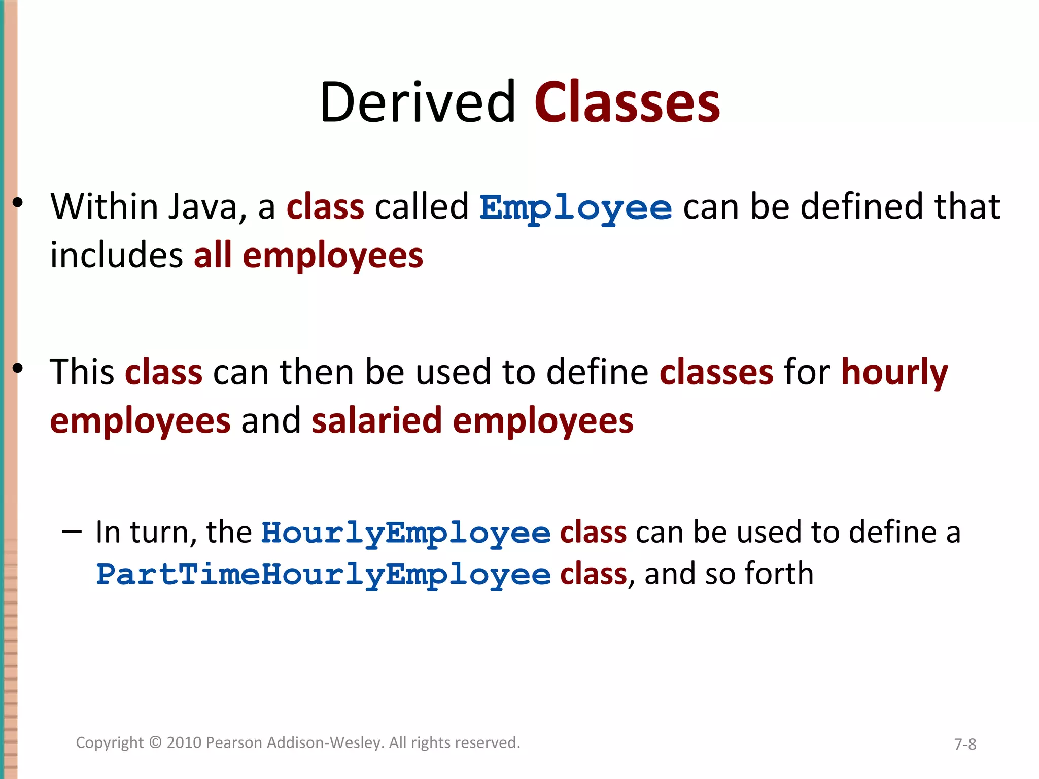 Derived Classes • Within Java, a class called Employee can be defined that includes all employees • This class can then be used to define classes for hourly employees and salaried employees – In turn, the HourlyEmployee class can be used to define a PartTimeHourlyEmployee class, and so forth 7-8Copyright © 2010 Pearson Addison-Wesley. All rights reserved. 