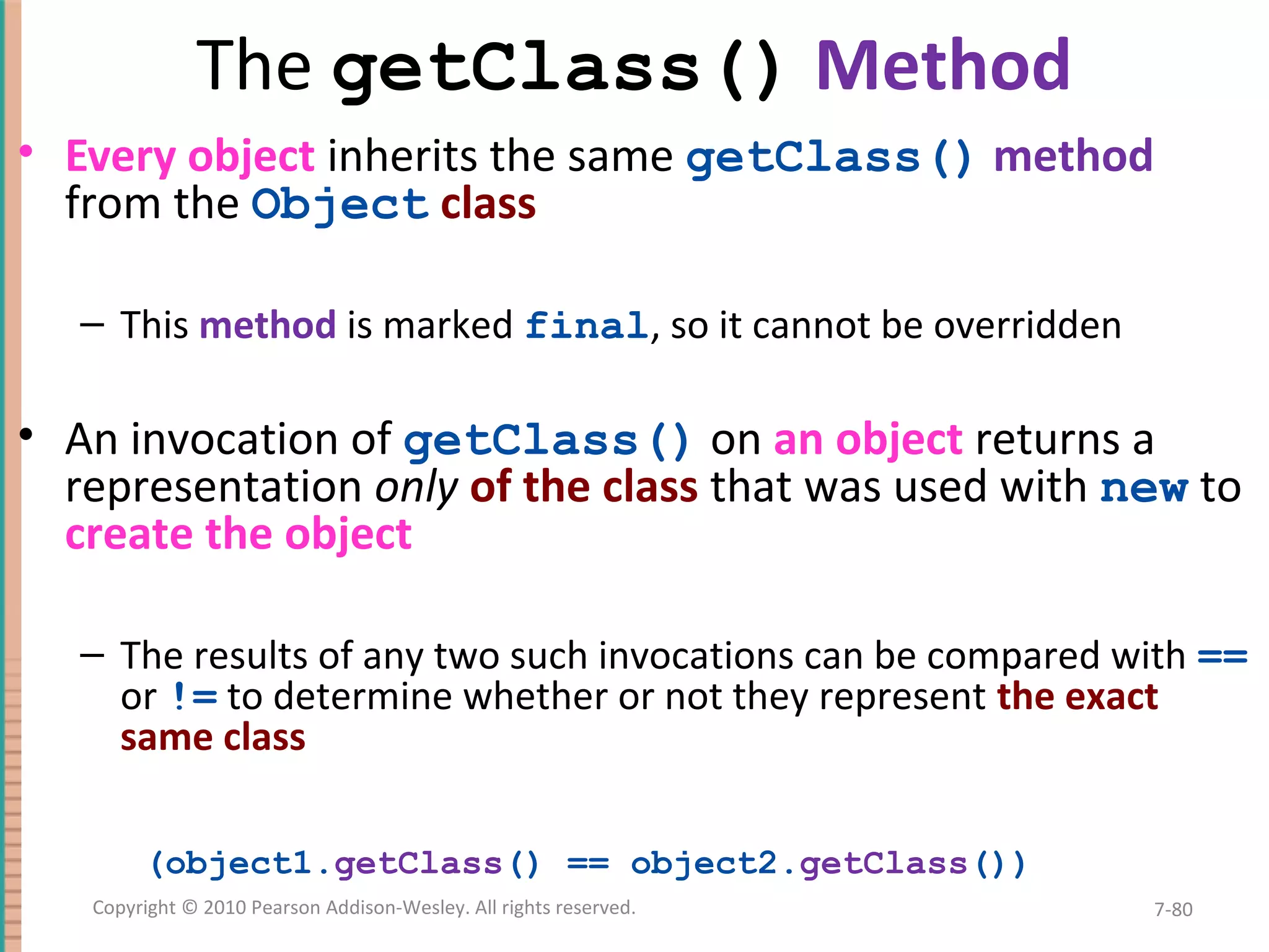 The getClass() Method • Every object inherits the same getClass() method from the Object class – This method is marked final, so it cannot be overridden • An invocation of getClass() on an object returns a representation only of the class that was used with new to create the object – The results of any two such invocations can be compared with == or != to determine whether or not they represent the exact same class (object1.getClass() == object2.getClass()) 7-80Copyright © 2010 Pearson Addison-Wesley. All rights reserved. 