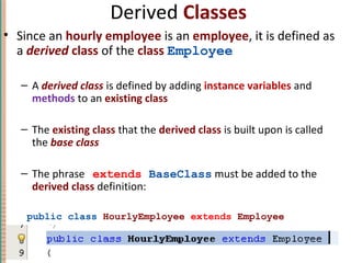 Derived Classes
• Since an hourly employee is an employee, it is defined as
a derived class of the class Employee
– A derived class is defined by adding instance variables and
methods to an existing class
– The existing class that the derived class is built upon is called
the base class
– The phrase extends BaseClass must be added to the
derived class definition:
public class HourlyEmployee extends Employee
7-13Copyright © 2010 Pearson Addison-Wesley. All rights reserved.
 