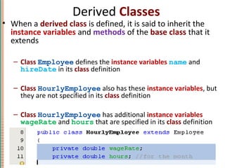 Derived Classes
• When a derived class is defined, it is said to inherit the
instance variables and methods of the base class that it
extends
– Class Employee defines the instance variables name and
hireDate in its class definition
– Class HourlyEmployee also has these instance variables, but
they are not specified in its class definition
– Class HourlyEmployee has additional instance variables
wageRate and hours that are specified in its class definition
7-15Copyright © 2010 Pearson Addison-Wesley. All rights reserved.
 