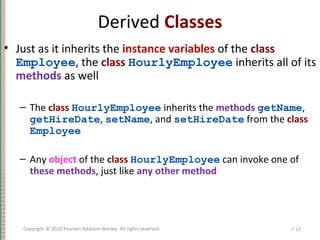 Derived Classes
• Just as it inherits the instance variables of the class
Employee, the class HourlyEmployee inherits all of its
methods as well
– The class HourlyEmployee inherits the methods getName,
getHireDate, setName, and setHireDate from the class
Employee
– Any object of the class HourlyEmployee can invoke one of
these methods, just like any other method
7-17Copyright © 2010 Pearson Addison-Wesley. All rights reserved.
 