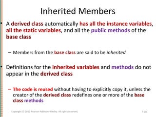 Inherited Members
• A derived class automatically has all the instance variables,
all the static variables, and all the public methods of the
base class
– Members from the base class are said to be inherited
• Definitions for the inherited variables and methods do not
appear in the derived class
– The code is reused without having to explicitly copy it, unless the
creator of the derived class redefines one or more of the base
class methods
7-20Copyright © 2010 Pearson Addison-Wesley. All rights reserved.
 
