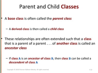 Parent and Child Classes
• A base class is often called the parent class
– A derived class is then called a child class
• These relationships are often extended such that a class
that is a parent of a parent . . . of another class is called an
ancestor class
– If class A is an ancestor of class B, then class B can be called a
descendent of class A
7-22Copyright © 2010 Pearson Addison-Wesley. All rights reserved.
 