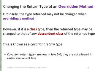 Changing the Return Type of an Overridden Method
• Ordinarily, the type returned may not be changed when
overriding a method
• However, if it is a class type, then the returned type may be
changed to that of any descendent class of the returned type
• This is known as a covariant return type
– Covariant return types are new in Java 5.0; they are not allowed in
earlier versions of Java
7-25Copyright © 2010 Pearson Addison-Wesley. All rights reserved.
 