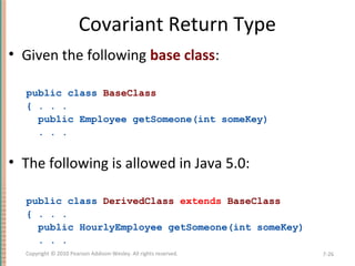 Covariant Return Type
• Given the following base class:
public class BaseClass
{ . . .
public Employee getSomeone(int someKey)
. . .
• The following is allowed in Java 5.0:
public class DerivedClass extends BaseClass
{ . . .
public HourlyEmployee getSomeone(int someKey)
. . .
7-26Copyright © 2010 Pearson Addison-Wesley. All rights reserved.
 