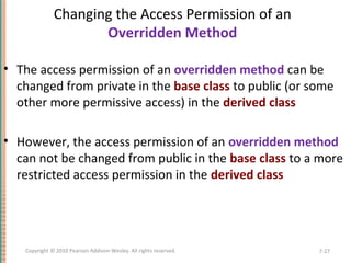 Changing the Access Permission of an
Overridden Method
• The access permission of an overridden method can be
changed from private in the base class to public (or some
other more permissive access) in the derived class
• However, the access permission of an overridden method
can not be changed from public in the base class to a more
restricted access permission in the derived class
7-27Copyright © 2010 Pearson Addison-Wesley. All rights reserved.
 