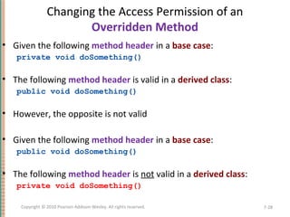 Changing the Access Permission of an
Overridden Method
• Given the following method header in a base case:
private void doSomething()
• The following method header is valid in a derived class:
public void doSomething()
• However, the opposite is not valid
• Given the following method header in a base case:
public void doSomething()
• The following method header is not valid in a derived class:
private void doSomething()
7-28Copyright © 2010 Pearson Addison-Wesley. All rights reserved.
 