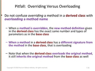 Pitfall: Overriding Versus Overloading
• Do not confuse overriding a method in a derived class with
overloading a method name
– When a method is overridden, the new method definition given
in the derived class has the exact same number and types of
parameters as in the base class
– When a method in a derived class has a different signature from
the method in the base class, that is overloading
– Note that when the derived class overloads the original method,
it still inherits the original method from the base class as well
7-29Copyright © 2010 Pearson Addison-Wesley. All rights reserved.
 