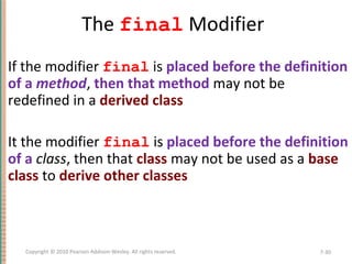 The final Modifier
• If the modifier final is placed before the definition
of a method, then that method may not be
redefined in a derived class
• It the modifier final is placed before the definition
of a class, then that class may not be used as a base
class to derive other classes
7-30Copyright © 2010 Pearson Addison-Wesley. All rights reserved.
 