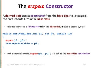 The super Constructor
• A derived class uses a constructor from the base class to initialize all
the data inherited from the base class
– In order to invoke a constructor from the base class, it uses a special syntax:
public derivedClass(int p1, int p2, double p3)
{
super(p1, p2);
instanceVariable = p3;
}
– In the above example, super(p1, p2); is a call to the base class constructor
7-32Copyright © 2010 Pearson Addison-Wesley. All rights reserved.
 