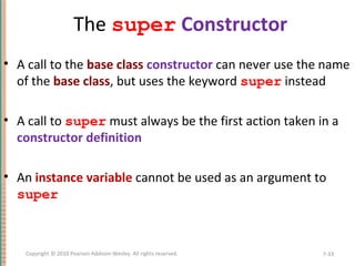 The super Constructor
• A call to the base class constructor can never use the name
of the base class, but uses the keyword super instead
• A call to super must always be the first action taken in a
constructor definition
• An instance variable cannot be used as an argument to
super
7-33Copyright © 2010 Pearson Addison-Wesley. All rights reserved.
 