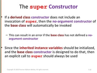 The super Constructor
• If a derived class constructor does not include an
invocation of super, then the no-argument constructor of
the base class will automatically be invoked
– This can result in an error if the base class has not defined a no-
argument constructor
• Since the inherited instance variables should be initialized,
and the base class constructor is designed to do that, then
an explicit call to super should always be used
7-34Copyright © 2010 Pearson Addison-Wesley. All rights reserved.
 