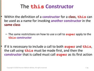 The this Constructor
• Within the definition of a constructor for a class, this can
be used as a name for invoking another constructor in the
same class
– The same restrictions on how to use a call to super apply to the
this constructor
• If it is necessary to include a call to both super and this,
the call using this must be made first, and then the
constructor that is called must call super as its first action
7-36Copyright © 2010 Pearson Addison-Wesley. All rights reserved.
 