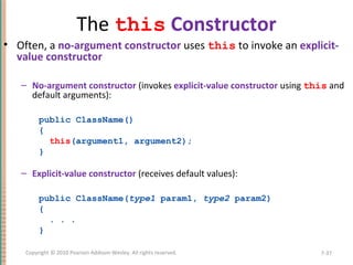 The this Constructor
• Often, a no-argument constructor uses this to invoke an explicit-
value constructor
– No-argument constructor (invokes explicit-value constructor using this and
default arguments):
public ClassName()
{
this(argument1, argument2);
}
– Explicit-value constructor (receives default values):
public ClassName(type1 param1, type2 param2)
{
. . .
}
7-37Copyright © 2010 Pearson Addison-Wesley. All rights reserved.
 
