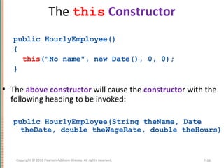 The this Constructor
public HourlyEmployee()
{
this("No name", new Date(), 0, 0);
}
• The above constructor will cause the constructor with the
following heading to be invoked:
public HourlyEmployee(String theName, Date
theDate, double theWageRate, double theHours)
7-38Copyright © 2010 Pearson Addison-Wesley. All rights reserved.
 