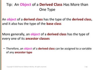 Tip: An Object of a Derived Class Has More than
One Type
An object of a derived class has the type of the derived class,
and it also has the type of the base class
More generally, an object of a derived class has the type of
every one of its ancestor classes
– Therefore, an object of a derived class can be assigned to a variable
of any ancestor type
7-40Copyright © 2010 Pearson Addison-Wesley. All rights reserved.
 