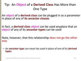 Tip: An Object of a Derived Class Has More than
One Type
An object of a derived class can be plugged in as a parameter
in place of any of its ancestor classes
In fact, a derived class object can be used anyplace that an
object of any of its ancestor types can be used
Note, however, that this relationship does not go the other
way
– An ancestor type can never be used in place of one of its derived
types
7-41Copyright © 2010 Pearson Addison-Wesley. All rights reserved.
 