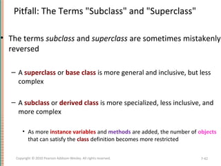 Pitfall: The Terms "Subclass" and "Superclass"
• The terms subclass and superclass are sometimes mistakenly
reversed
– A superclass or base class is more general and inclusive, but less
complex
– A subclass or derived class is more specialized, less inclusive, and
more complex
• As more instance variables and methods are added, the number of objects
that can satisfy the class definition becomes more restricted
7-42Copyright © 2010 Pearson Addison-Wesley. All rights reserved.
 