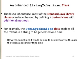 An Enhanced StringTokenizer Class
• Thanks to inheritance, most of the standard Java library
classes can be enhanced by defining a derived class with
additional methods
• For example, the StringTokenizer class enables all
the tokens in a string to be generated one time
– However, sometimes it would be nice to be able to cycle through
the tokens a second or third time
7-43Copyright © 2010 Pearson Addison-Wesley. All rights reserved.
 