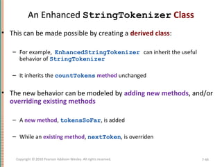 An Enhanced StringTokenizer Class
• This can be made possible by creating a derived class:
– For example, EnhancedStringTokenizer can inherit the useful
behavior of StringTokenizer
– It inherits the countTokens method unchanged
• The new behavior can be modeled by adding new methods, and/or
overriding existing methods
– A new method, tokensSoFar, is added
– While an existing method, nextToken, is overriden
7-44Copyright © 2010 Pearson Addison-Wesley. All rights reserved.
 