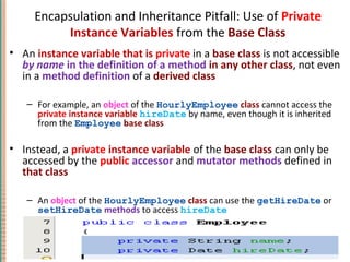 Encapsulation and Inheritance Pitfall: Use of Private
Instance Variables from the Base Class
• An instance variable that is private in a base class is not accessible
by name in the definition of a method in any other class, not even
in a method definition of a derived class
– For example, an object of the HourlyEmployee class cannot access the
private instance variable hireDate by name, even though it is inherited
from the Employee base class
• Instead, a private instance variable of the base class can only be
accessed by the public accessor and mutator methods defined in
that class
– An object of the HourlyEmployee class can use the getHireDate or
setHireDate methods to access hireDate
7-49Copyright © 2010 Pearson Addison-Wesley. All rights reserved.
 