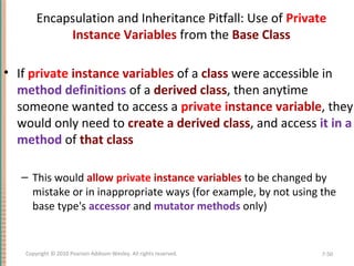 Encapsulation and Inheritance Pitfall: Use of Private
Instance Variables from the Base Class
• If private instance variables of a class were accessible in
method definitions of a derived class, then anytime
someone wanted to access a private instance variable, they
would only need to create a derived class, and access it in a
method of that class
– This would allow private instance variables to be changed by
mistake or in inappropriate ways (for example, by not using the
base type's accessor and mutator methods only)
7-50Copyright © 2010 Pearson Addison-Wesley. All rights reserved.
 