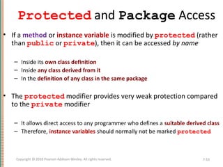 Protected and Package Access
• If a method or instance variable is modified by protected (rather
than public or private), then it can be accessed by name
– Inside its own class definition
– Inside any class derived from it
– In the definition of any class in the same package
• The protected modifier provides very weak protection compared
to the private modifier
– It allows direct access to any programmer who defines a suitable derived class
– Therefore, instance variables should normally not be marked protected
7-53Copyright © 2010 Pearson Addison-Wesley. All rights reserved.
 