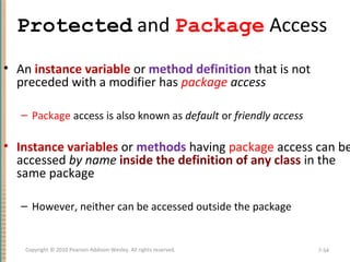 Protected and Package Access
• An instance variable or method definition that is not
preceded with a modifier has package access
– Package access is also known as default or friendly access
• Instance variables or methods having package access can be
accessed by name inside the definition of any class in the
same package
– However, neither can be accessed outside the package
7-54Copyright © 2010 Pearson Addison-Wesley. All rights reserved.
 