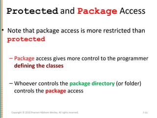 Protected and Package Access
• Note that package access is more restricted than
protected
– Package access gives more control to the programmer
defining the classes
– Whoever controls the package directory (or folder)
controls the package access
7-55Copyright © 2010 Pearson Addison-Wesley. All rights reserved.
 