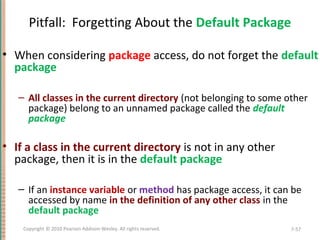 Pitfall: Forgetting About the Default Package
• When considering package access, do not forget the default
package
– All classes in the current directory (not belonging to some other
package) belong to an unnamed package called the default
package
• If a class in the current directory is not in any other
package, then it is in the default package
– If an instance variable or method has package access, it can be
accessed by name in the definition of any other class in the
default package
7-57Copyright © 2010 Pearson Addison-Wesley. All rights reserved.
 