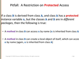 Pitfall: A Restriction on Protected Access
If a class B is derived from class A, and class A has a protected
instance variable n, but the classes A and B are in different
packages, then the following is true:
– A method in class B can access n by name (n is inherited from class A)
– A method in class B can create a local object of itself, which can acces
n by name (again, n is inherited from class A)
7-58Copyright © 2010 Pearson Addison-Wesley. All rights reserved.
 