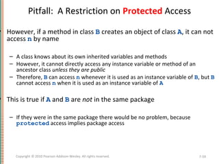 Pitfall: A Restriction on Protected Access
• However, if a method in class B creates an object of class A, it can not
access n by name
– A class knows about its own inherited variables and methods
– However, it cannot directly access any instance variable or method of an
ancestor class unless they are public
– Therefore, B can access n whenever it is used as an instance variable of B, but B
cannot access n when it is used as an instance variable of A
• This is true if A and B are not in the same package
– If they were in the same package there would be no problem, because
protected access implies package access
7-59Copyright © 2010 Pearson Addison-Wesley. All rights reserved.
 