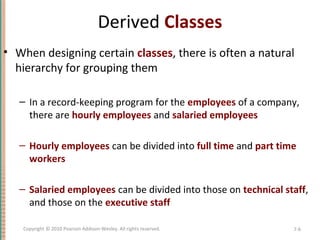 Derived Classes
• When designing certain classes, there is often a natural
hierarchy for grouping them
– In a record-keeping program for the employees of a company,
there are hourly employees and salaried employees
– Hourly employees can be divided into full time and part time
workers
– Salaried employees can be divided into those on technical staff,
and those on the executive staff
7-6Copyright © 2010 Pearson Addison-Wesley. All rights reserved.
 