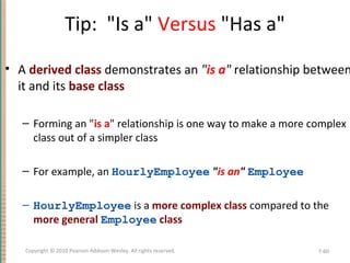 Tip: "Is a" Versus "Has a"
• A derived class demonstrates an "is a" relationship between
it and its base class
– Forming an "is a" relationship is one way to make a more complex
class out of a simpler class
– For example, an HourlyEmployee "is an" Employee
– HourlyEmployee is a more complex class compared to the
more general Employee class
7-60Copyright © 2010 Pearson Addison-Wesley. All rights reserved.
 