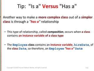 Tip: "Is a" Versus "Has a"
• Another way to make a more complex class out of a simpler
class is through a "has a" relationship
– This type of relationship, called composition, occurs when a class
contains an instance variable of a class type
– The Employee class contains an instance variable, hireDate, of
the class Date, so therefore, an Employee "has a" Date
7-61Copyright © 2010 Pearson Addison-Wesley. All rights reserved.
 