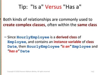 Tip: "Is a" Versus "Has a"
• Both kinds of relationships are commonly used to
create complex classes, often within the same class
– Since HourlyEmployee is a derived class of
Employee, and contains an instance variable of class
Date, then HourlyEmployee "is an" Employee and
"has a" Date
7-62Copyright © 2010 Pearson Addison-Wesley. All rights reserved.
 