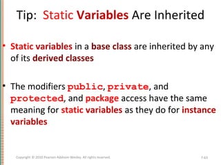 Tip: Static Variables Are Inherited
• Static variables in a base class are inherited by any
of its derived classes
• The modifiers public, private, and
protected, and package access have the same
meaning for static variables as they do for instance
variables
7-63Copyright © 2010 Pearson Addison-Wesley. All rights reserved.
 