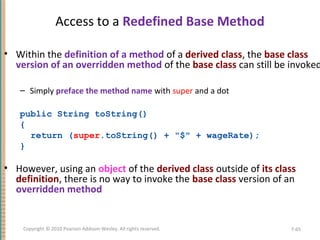 Access to a Redefined Base Method
• Within the definition of a method of a derived class, the base class
version of an overridden method of the base class can still be invoked
– Simply preface the method name with super and a dot
public String toString()
{
return (super.toString() + "$" + wageRate);
}
• However, using an object of the derived class outside of its class
definition, there is no way to invoke the base class version of an
overridden method
7-65Copyright © 2010 Pearson Addison-Wesley. All rights reserved.
 
