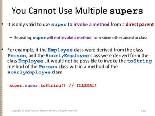 You Cannot Use Multiple supers
• It is only valid to use super to invoke a method from a direct parent
– Repeating super will not invoke a method from some other ancestor class
• For example, if the Employee class were derived from the class
Person, and the HourlyEmployee class were derived form the
class Employee , it would not be possible to invoke the toString
method of the Person class within a method of the
HourlyEmployee class
super.super.toString() // ILLEGAL!
7-66Copyright © 2010 Pearson Addison-Wesley. All rights reserved.
 
